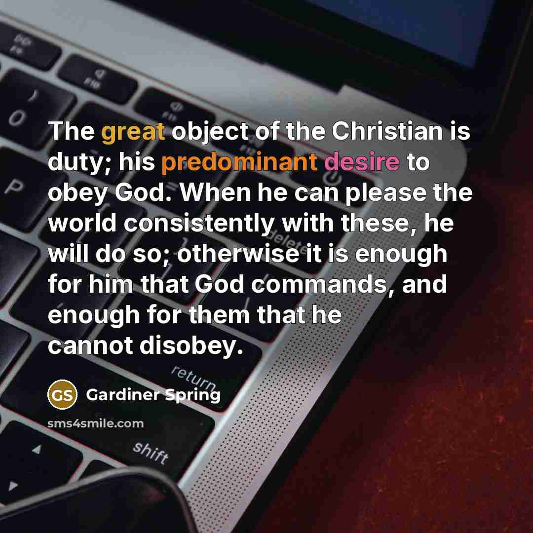 “The great object of the Christian is duty; his predominant desire to obey God. When he can please the world consistently with these, he will do so; otherwise it is enough for him that God commands, and enough for them that he cannot disobey.” quote by Gardiner Spring