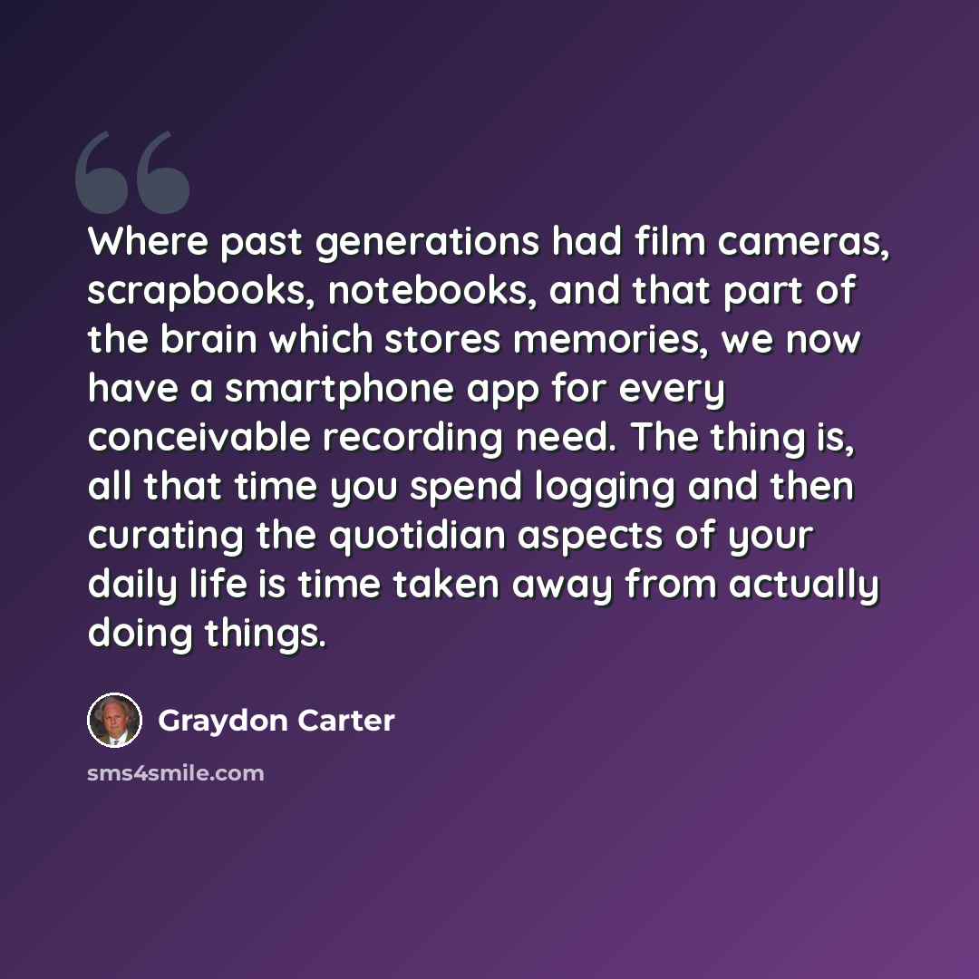“Where past generations had film cameras, scrapbooks, notebooks, and that part of the brain which stores memories, we now have a smartphone app for every conceivable recording need. The thing is, all that time you spend logging and then curating the quotidian aspects of your daily life is time…” quote by Graydon Carter