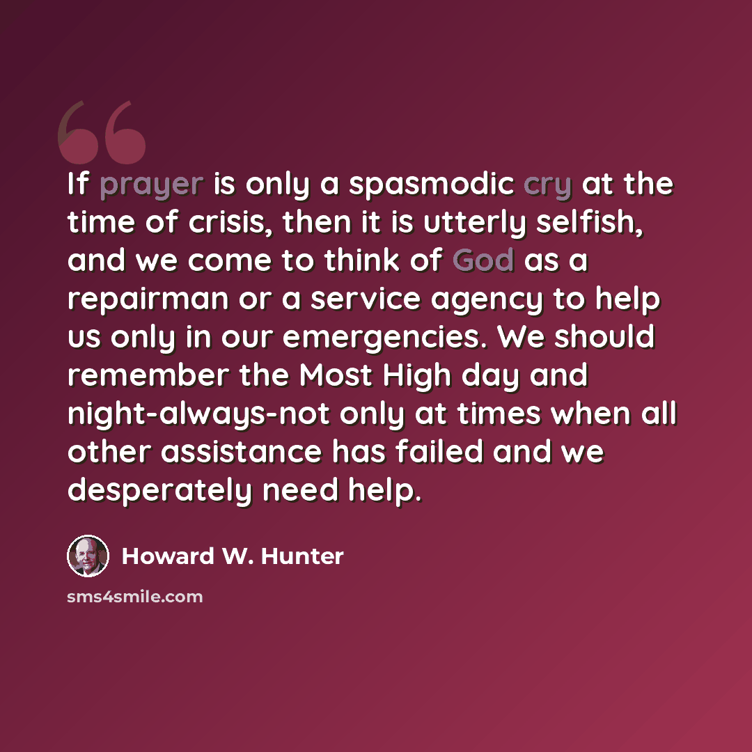 “If prayer is only a spasmodic cry at the time of crisis, then it is utterly selfish, and we come to think of God as a repairman or a service agency to help us only in our emergencies. We should remember the Most High day and night-always-not only at times when all other assistance has failed and…” quote by Howard W. Hunter