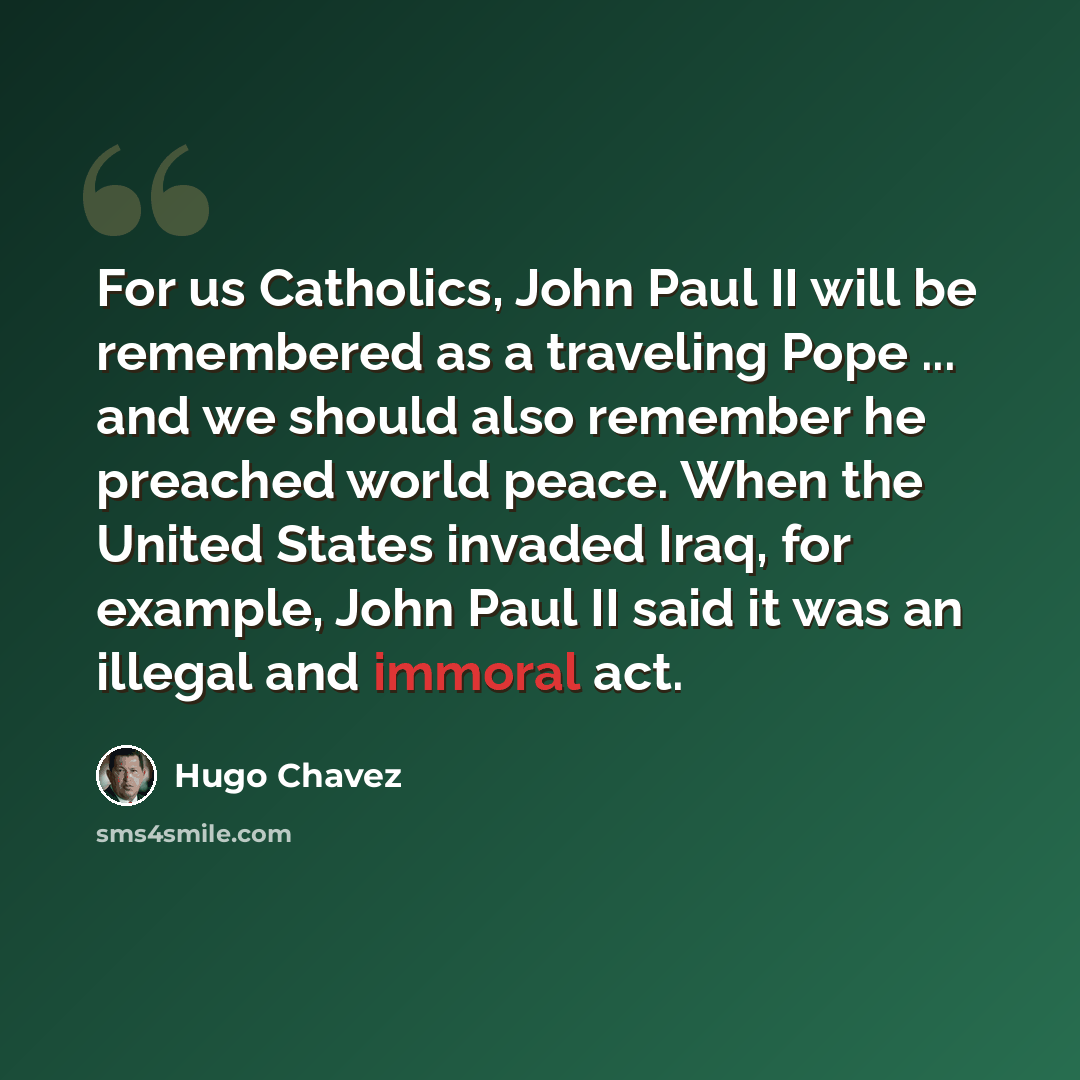 “For us Catholics, John Paul II will be remembered as a traveling Pope ... and we should also remember he preached world peace. When the United States invaded Iraq, for example, John Paul II said it was an illegal and immoral act.” quote by Hugo Chavez