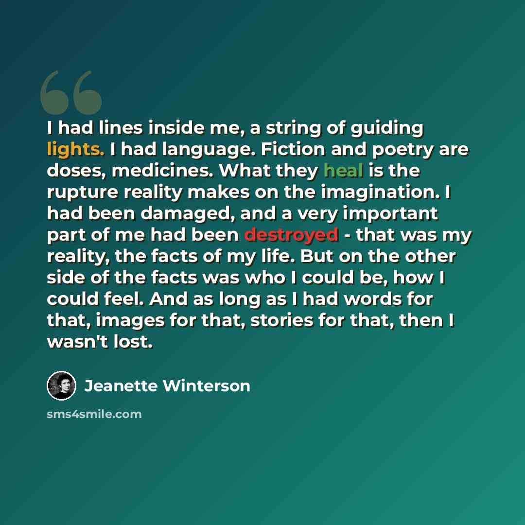 “I had lines inside me, a string of guiding lights. I had language. Fiction and poetry are doses, medicines. What they heal is the rupture reality makes on the imagination. I had been damaged, and a very important part of me had been destroyed - that was my reality, the facts of my life. But on the…” quote by Jeanette Winterson
