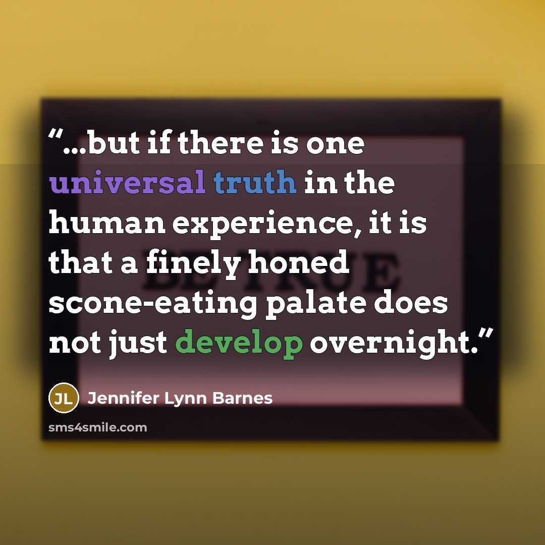 “...but if there is one universal truth in the human experience, it is that a finely honed scone-eating palate does not just develop overnight.” quote by Jennifer Lynn Barnes