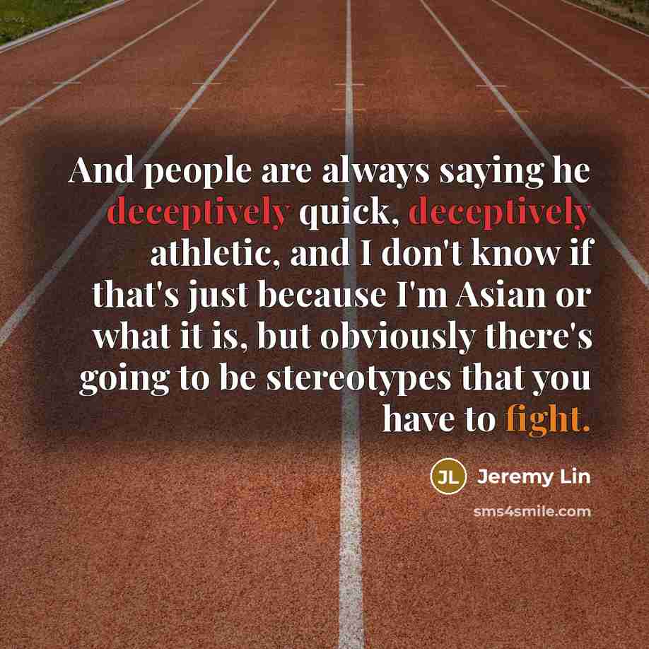 “And people are always saying he deceptively quick, deceptively athletic, and I don't know if that's just because I'm Asian or what it is, but obviously there's going to be stereotypes that you have to fight.” quote by Jeremy Lin