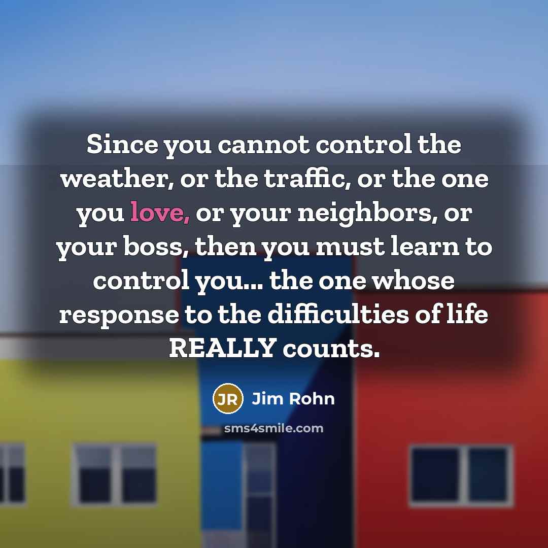“Since you cannot control the weather, or the traffic, or the one you love, or your neighbors, or your boss, then you must learn to control you... the one whose response to the difficulties of life REALLY counts.” quote by Jim Rohn
