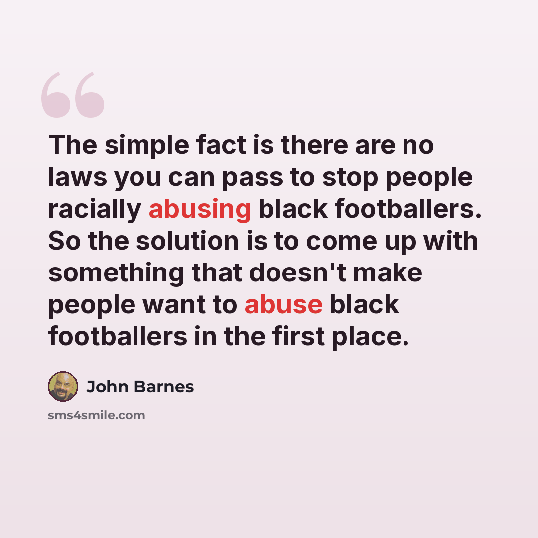 “The simple fact is there are no laws you can pass to stop people racially abusing black footballers. So the solution is to come up with something that doesn't make people want to abuse black footballers in the first place.” quote by John Barnes