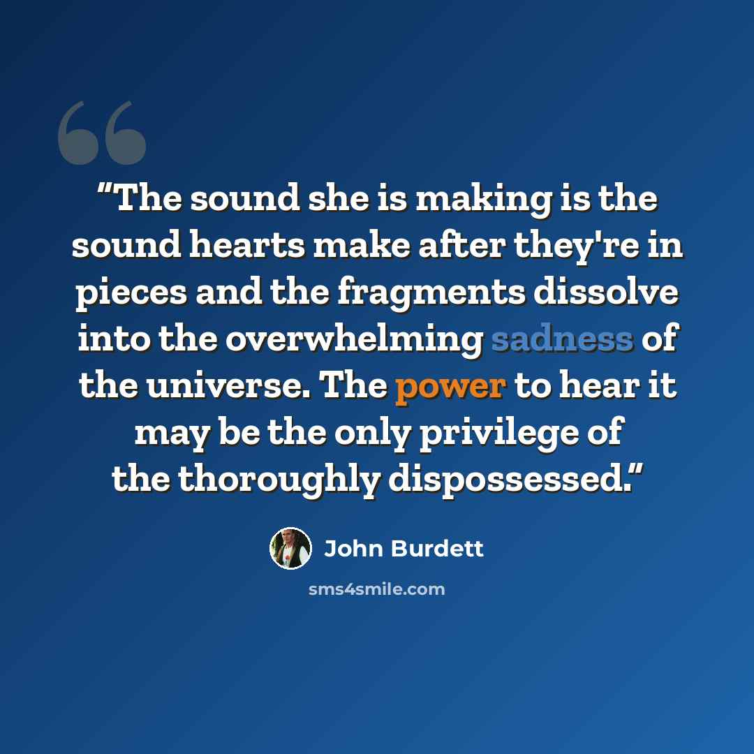 “The sound she is making is the sound hearts make after they're in pieces and the fragments dissolve into the overwhelming sadness of the universe. The power to hear it may be the only privilege of the thoroughly dispossessed.” quote by John Burdett