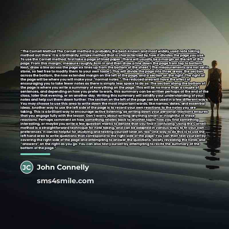 “The Cornell Method The Cornell method is probably the best-known and most widely used note taking method out there. It is a brilliantly simple method that is characterized by how it divides the page you use. To use the Cornell method, first take a page of lined paper. There will usually be a…” quote by John Connelly