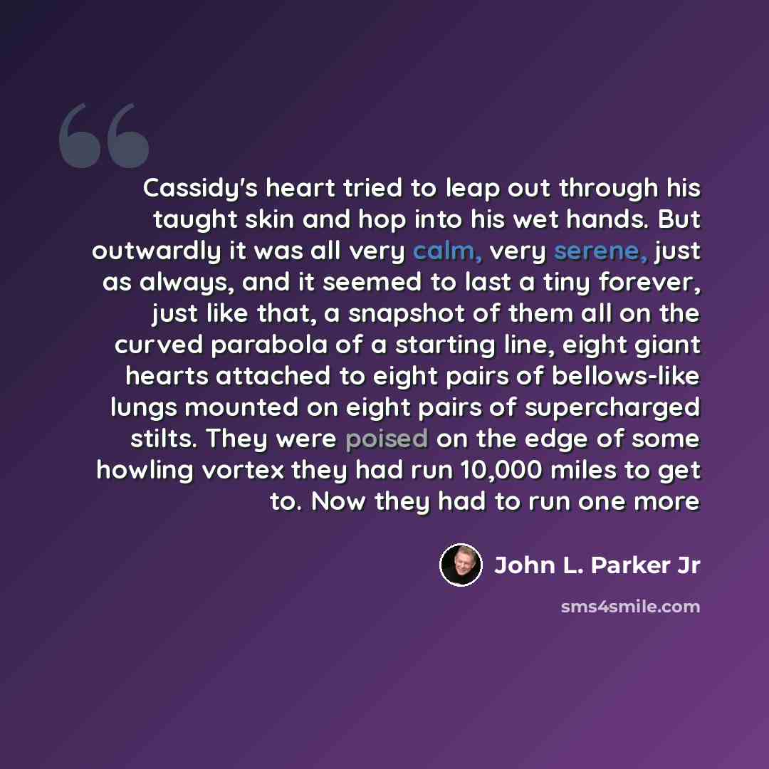 “Cassidy's heart tried to leap out through his taught skin and hop into his wet hands. But outwardly it was all very calm, very serene, just as always, and it seemed to last a tiny forever, just like that, a snapshot of them all on the curved parabola of a starting line, eight giant hearts attached…” quote by John L. Parker Jr