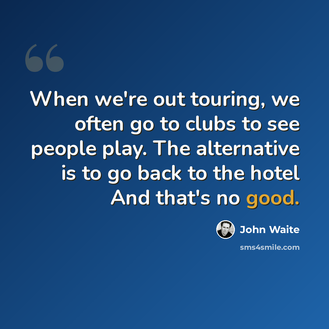 “When we're out touring, we often go to clubs to see people play. The alternative is to go back to the hotel And that's no good.” quote by John Waite