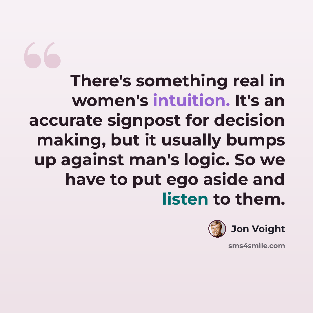 “There's something real in women's intuition. It's an accurate signpost for decision making, but it usually bumps up against man's logic. So we have to put ego aside and listen to them.” quote by Jon Voight
