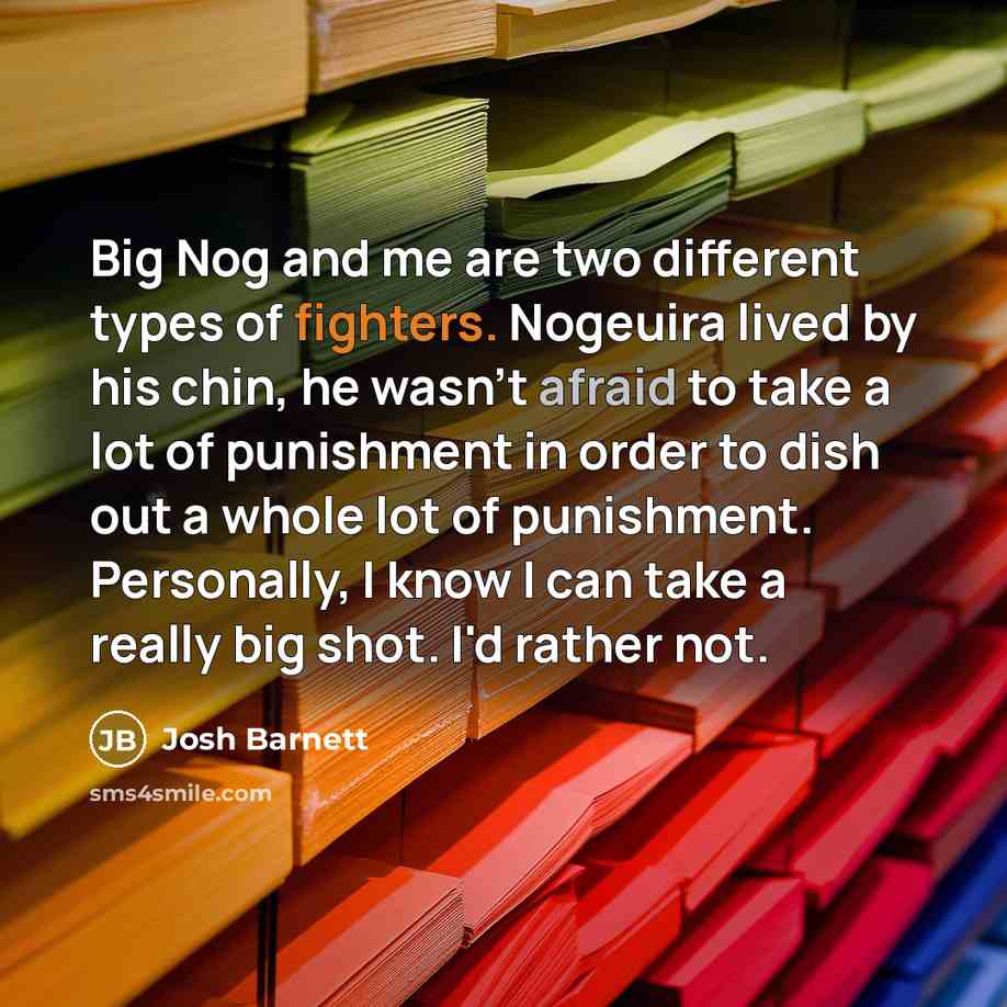 “Big Nog and me are two different types of fighters. Nogeuira lived by his chin, he wasn't afraid to take a lot of punishment in order to dish out a whole lot of punishment. Personally, I know I can take a really big shot. I'd rather not.” quote by Josh Barnett