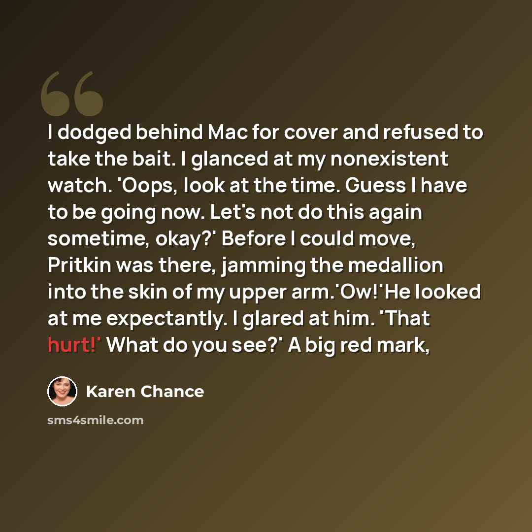 “I dodged behind Mac for cover and refused to take the bait. I glanced at my nonexistent watch. 'Oops, look at the time. Guess I have to be going now. Let's not do this again sometime, okay?' Before I could move, Pritkin was there, jamming the medallion into the skin of my upper arm.'Ow!'He looked…” quote by Karen Chance