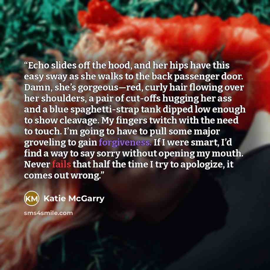 “Echo slides off the hood, and her hips have this easy sway as she walks to the back passenger door. Damn, she’s gorgeous—red, curly hair flowing over her shoulders, a pair of cut-offs hugging her ass and a blue spaghetti-strap tank dipped low enough to show cleavage. My fingers twitch with the…” quote by Katie McGarry