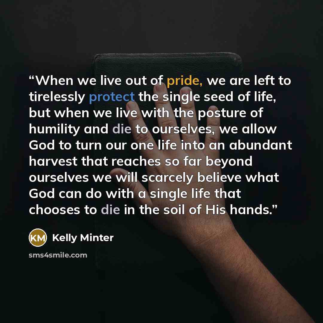 “When we live out of pride, we are left to tirelessly protect the single seed of life, but when we live with the posture of humility and die to ourselves, we allow God to turn our one life into an abundant harvest that reaches so far beyond ourselves we will scarcely believe what God can do with a…” quote by Kelly Minter
