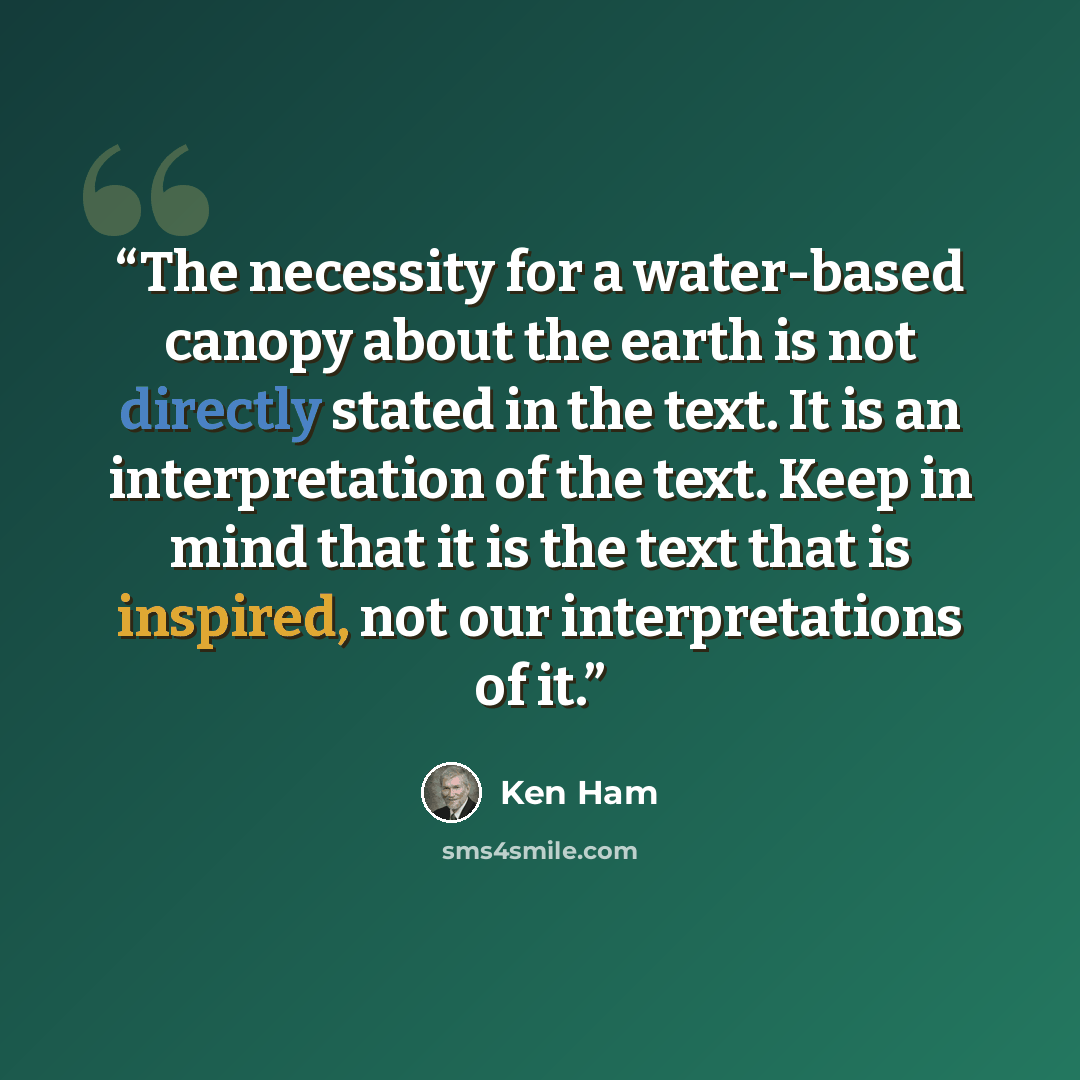 “The necessity for a water-based canopy about the earth is not directly stated in the text. It is an interpretation of the text. Keep in mind that it is the text that is inspired, not our interpretations of it.” quote by Ken Ham