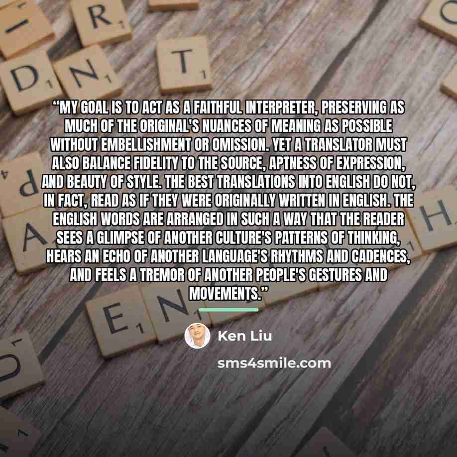“My goal is to act as a faithful interpreter, preserving as much of the original's nuances of meaning as possible without embellishment or omission. Yet a translator must also balance fidelity to the source, aptness of expression, and beauty of style. The best translations into English do not, in…” quote by Ken Liu