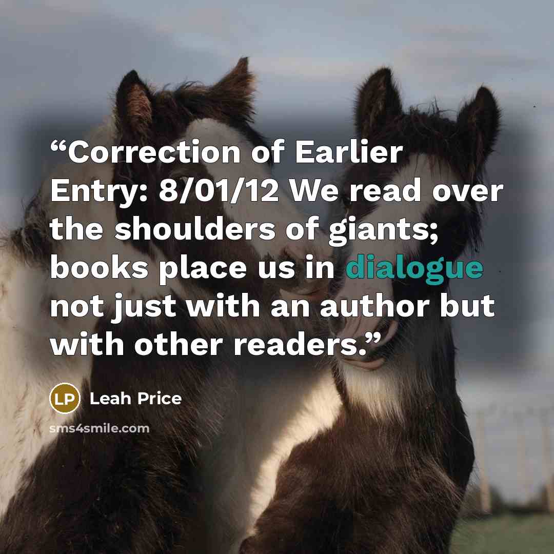 “Correction of Earlier Entry: 8/01/12 We read over the shoulders of giants; books place us in dialogue not just with an author but with other readers.” quote by Leah Price