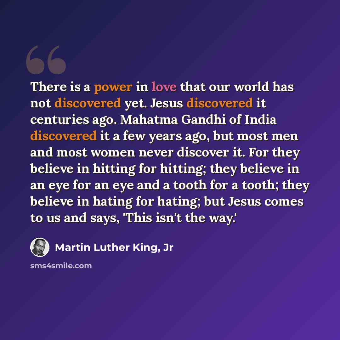 “There is a power in love that our world has not discovered yet. Jesus discovered it centuries ago. Mahatma Gandhi of India discovered it a few years ago, but most men and most women never discover it. For they believe in hitting for hitting; they believe in an eye for an eye and a tooth for a…” quote by Martin Luther King, Jr