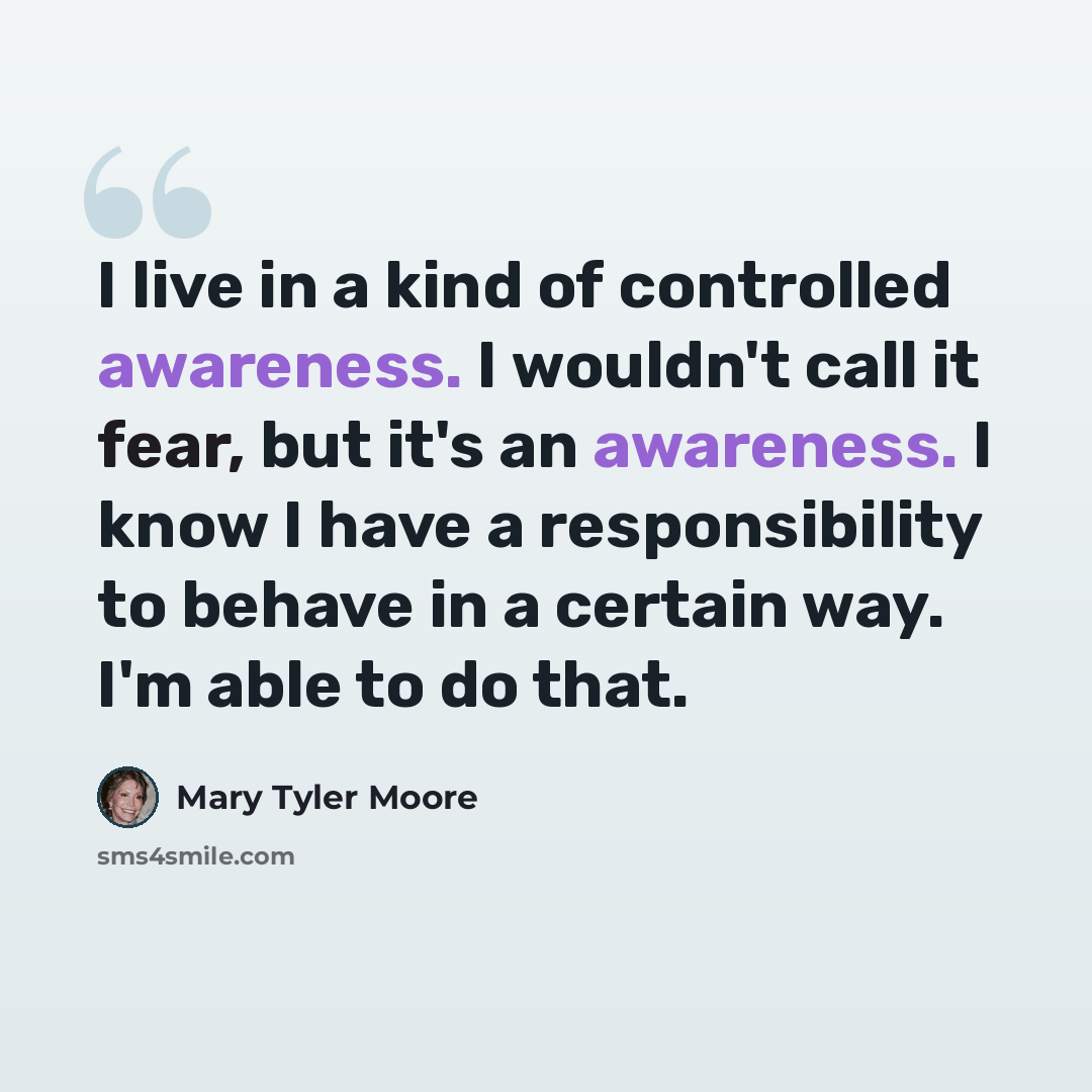 “I live in a kind of controlled awareness. I wouldn't call it fear, but it's an awareness. I know I have a responsibility to behave in a certain way. I'm able to do that.” quote by Mary Tyler Moore