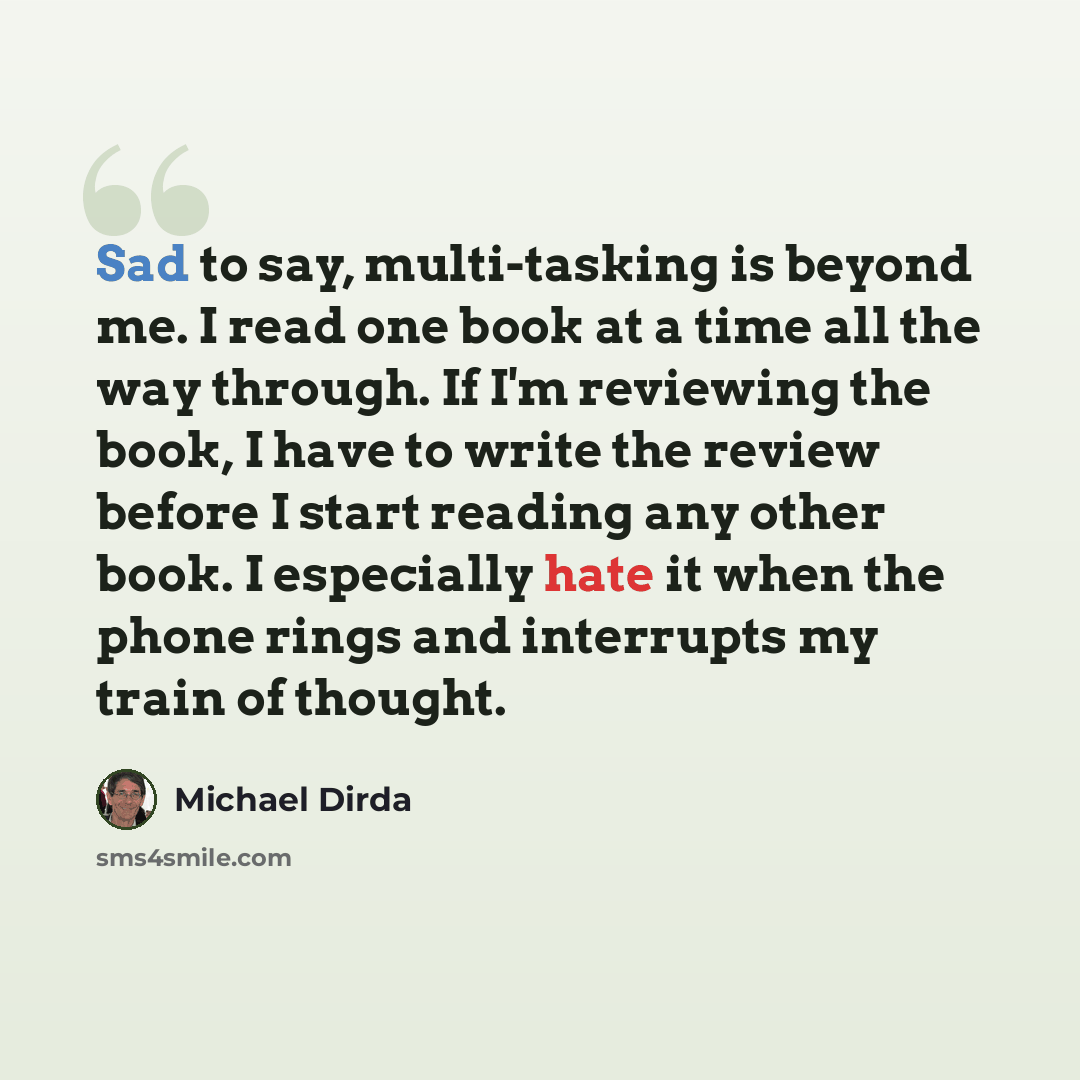 “Sad to say, multi-tasking is beyond me. I read one book at a time all the way through. If I'm reviewing the book, I have to write the review before I start reading any other book. I especially hate it when the phone rings and interrupts my train of thought.” quote by Michael Dirda