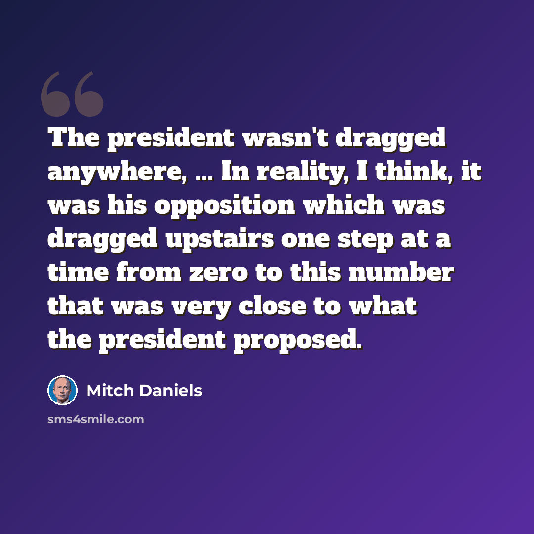 “The president wasn't dragged anywhere, ... In reality, I think, it was his opposition which was dragged upstairs one step at a time from zero to this number that was very close to what the president proposed.” quote by Mitch Daniels