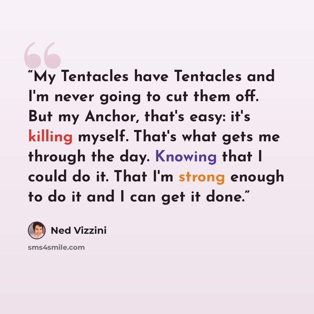 “My Tentacles have Tentacles and I'm never going to cut them off. But my Anchor, that's easy: it's killing myself. That's what gets me through the day. Knowing that I could do it. That I'm strong enough to do it and I can get it done.” quote by Ned Vizzini