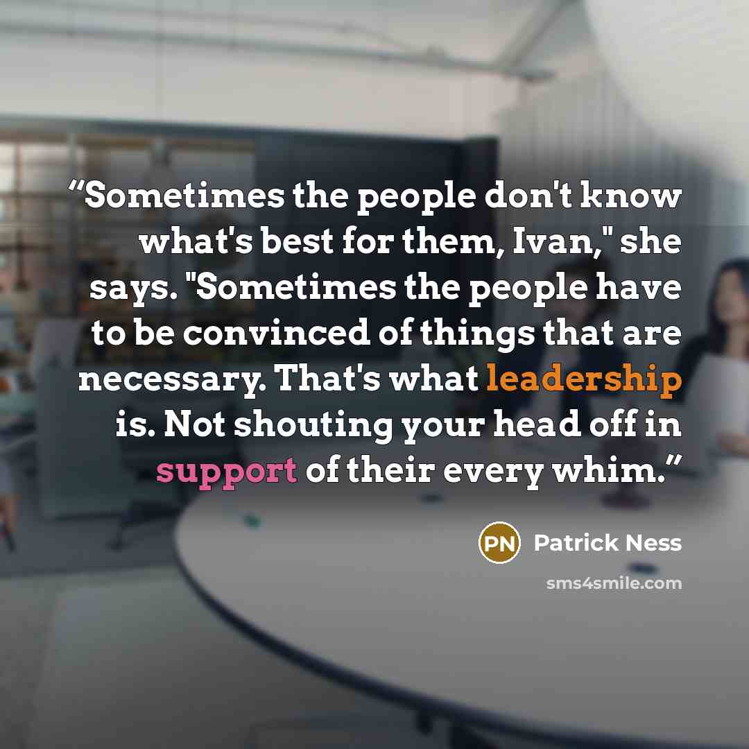 “Sometimes the people don't know what's best for them, Ivan," she says. "Sometimes the people have to be convinced of things that are necessary. That's what leadership is. Not shouting your head off in support of their every whim.” quote by Patrick Ness