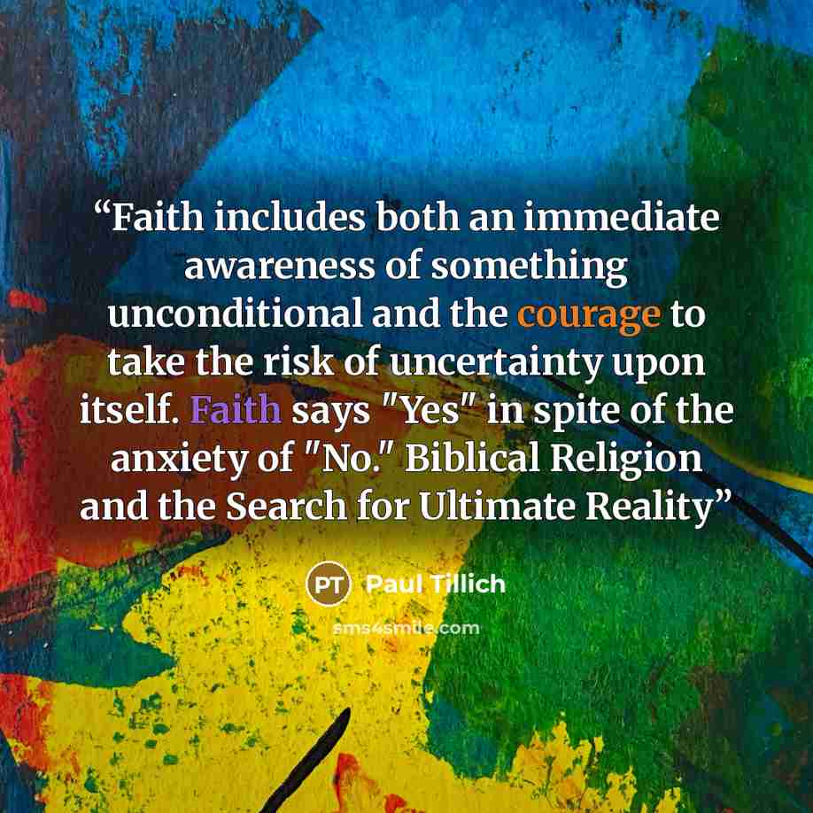 “Faith includes both an immediate awareness of something unconditional and the courage to take the risk of uncertainty upon itself. Faith says "Yes" in spite of the anxiety of "No." Biblical Religion and the Search for Ultimate Reality” quote by Paul Tillich