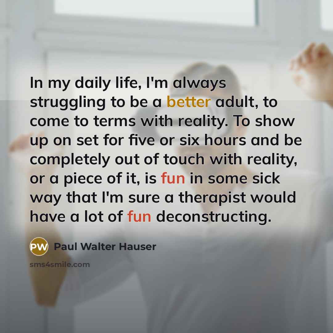 “In my daily life, I'm always struggling to be a better adult, to come to terms with reality. To show up on set for five or six hours and be completely out of touch with reality, or a piece of it, is fun in some sick way that I'm sure a therapist would have a lot of fun deconstructing.” quote by Paul Walter Hauser