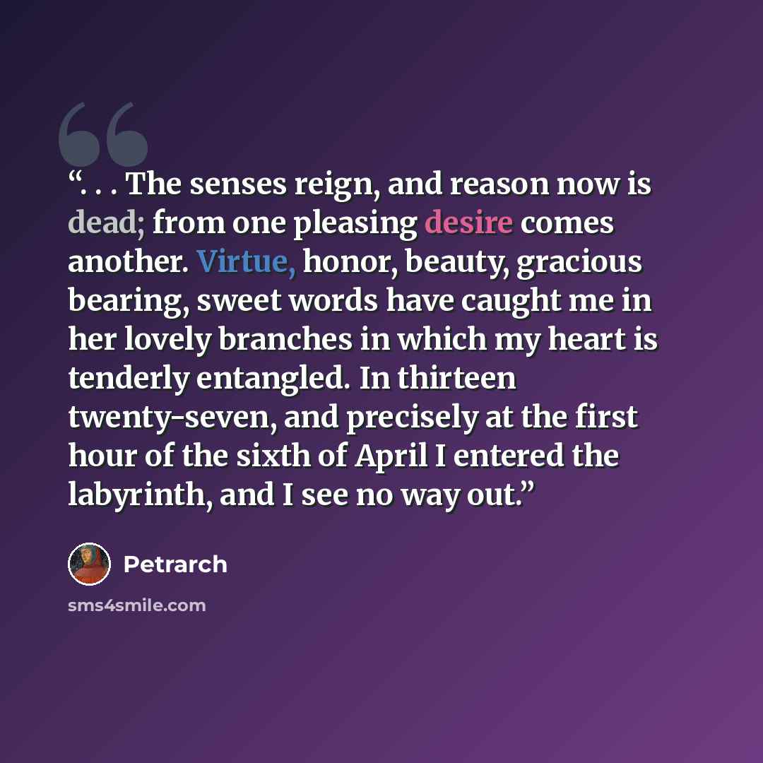 “. . . The senses reign, and reason now is dead; from one pleasing desire comes another. Virtue, honor, beauty, gracious bearing, sweet words have caught me in her lovely branches in which my heart is tenderly entangled. In thirteen twenty-seven, and precisely at the first hour of the sixth of…” quote by Petrarch