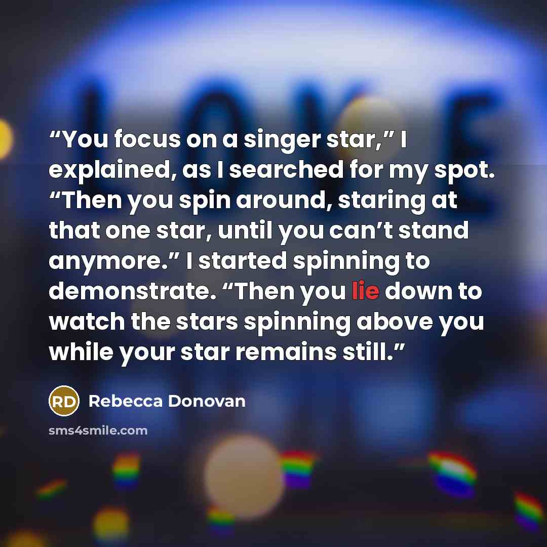 “You focus on a singer star,” I explained, as I searched for my spot. “Then you spin around, staring at that one star, until you can’t stand anymore.” I started spinning to demonstrate. “Then you lie down to watch the stars spinning above you while your star remains still.” quote by Rebecca Donovan