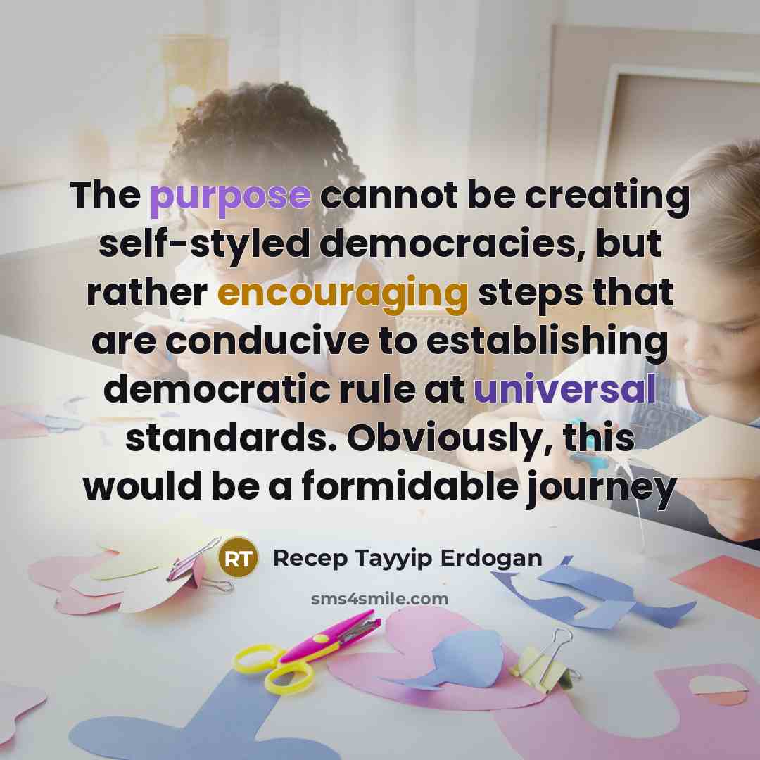 “The purpose cannot be creating self-styled democracies, but rather encouraging steps that are conducive to establishing democratic rule at universal standards. Obviously, this would be a formidable journey” quote by Recep Tayyip Erdogan