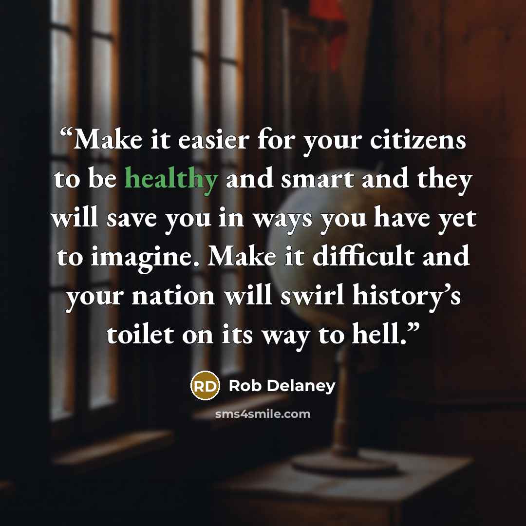 “Make it easier for your citizens to be healthy and smart and they will save you in ways you have yet to imagine. Make it difficult and your nation will swirl history’s toilet on its way to hell.” quote by Rob Delaney
