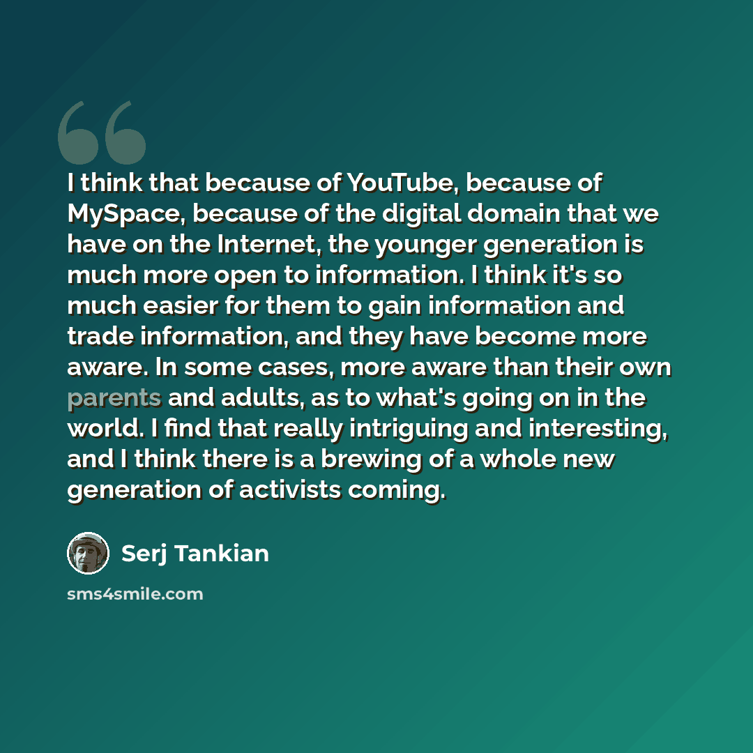 “I think that because of YouTube, because of MySpace, because of the digital domain that we have on the Internet, the younger generation is much more open to information. I think it's so much easier for them to gain information and trade information, and they have become more aware. In some cases…” quote by Serj Tankian