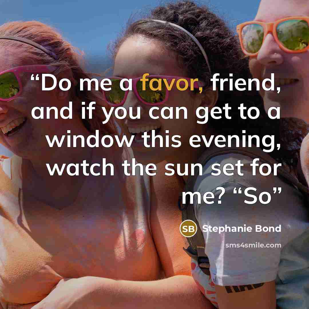 “Do me a favor, friend, and if you can get to a window this evening, watch the sun set for me? “So” quote by Stephanie Bond
