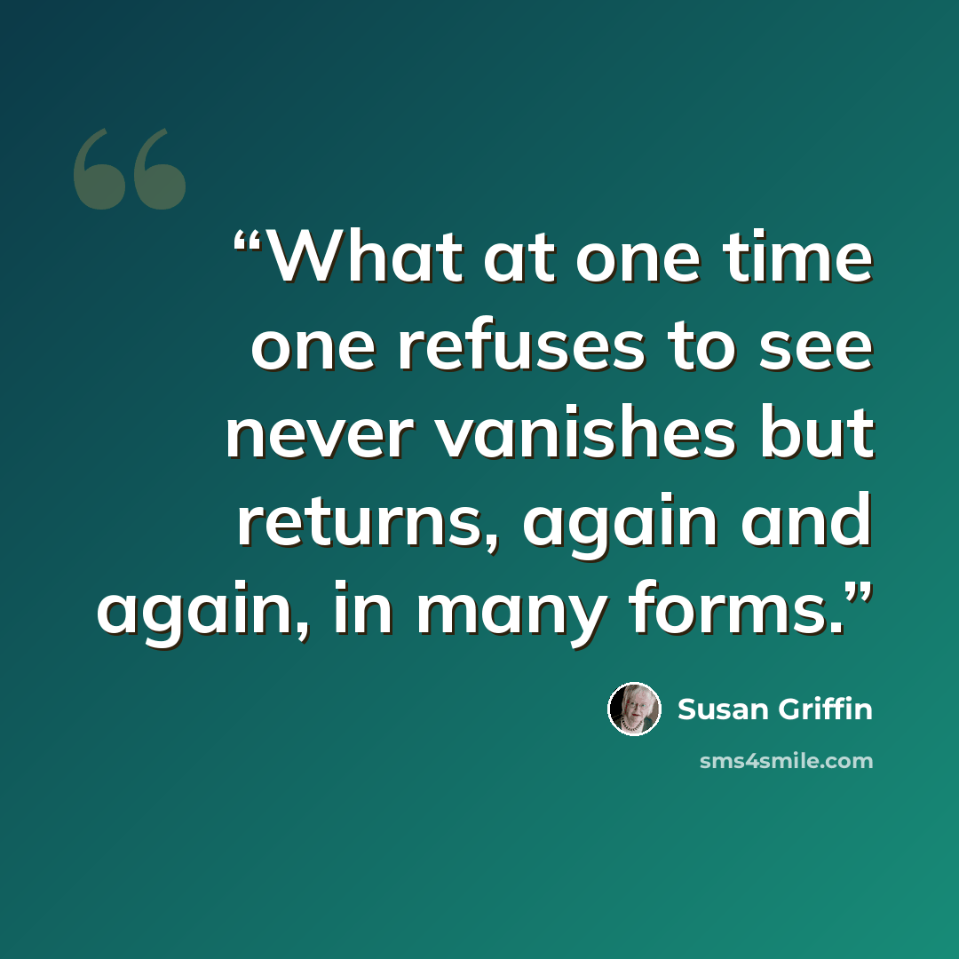 “What at one time one refuses to see never vanishes but returns, again and again, in many forms.” quote by Susan Griffin