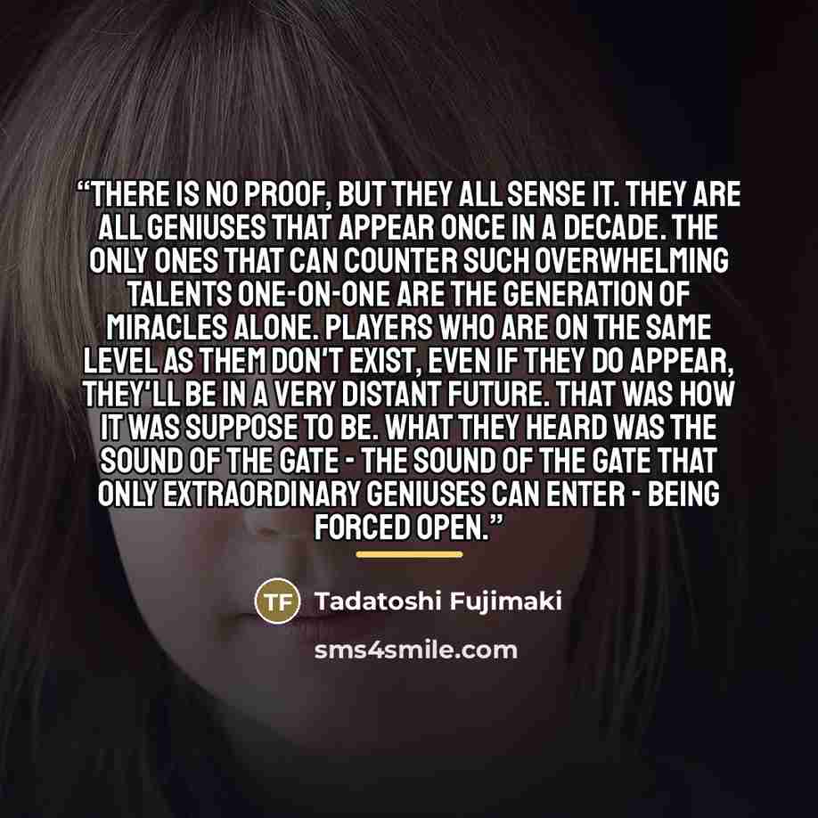 “There is no proof, but they all sense it. They are all geniuses that appear once in a decade. The only ones that can counter such overwhelming talents one-on-one are the Generation of Miracles alone. Players who are on the same level as them don't exist, even if they do appear, they'll be in a…” quote by Tadatoshi Fujimaki
