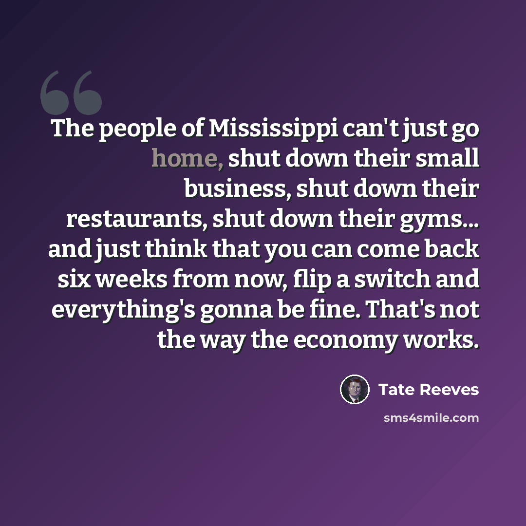 “The people of Mississippi can't just go home, shut down their small business, shut down their restaurants, shut down their gyms... and just think that you can come back six weeks from now, flip a switch and everything's gonna be fine. That's not the way the economy works.” quote by Tate Reeves