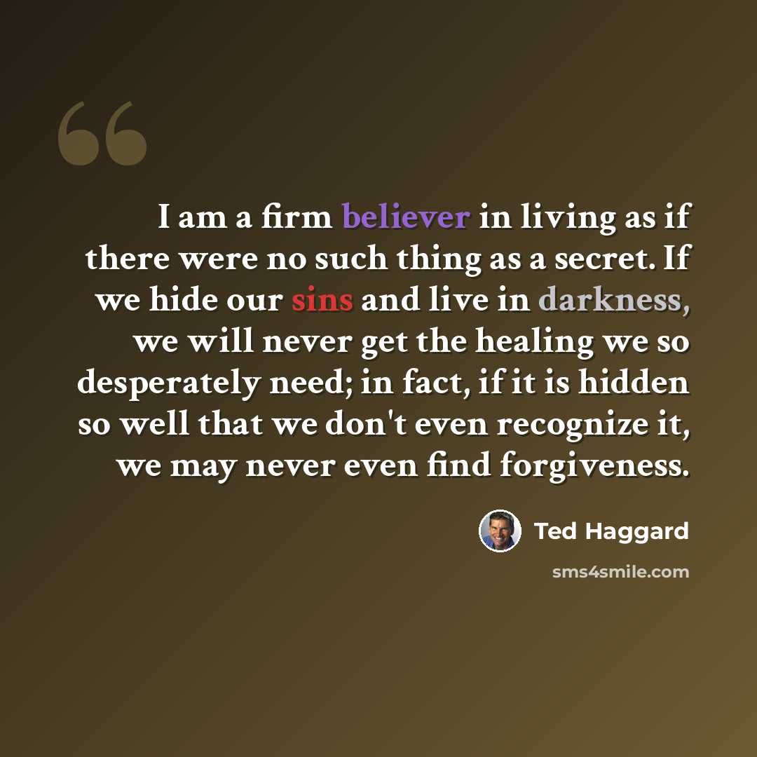 “I am a firm believer in living as if there were no such thing as a secret. If we hide our sins and live in darkness, we will never get the healing we so desperately need; in fact, if it is hidden so well that we don't even recognize it, we may never even find forgiveness.” quote by Ted Haggard