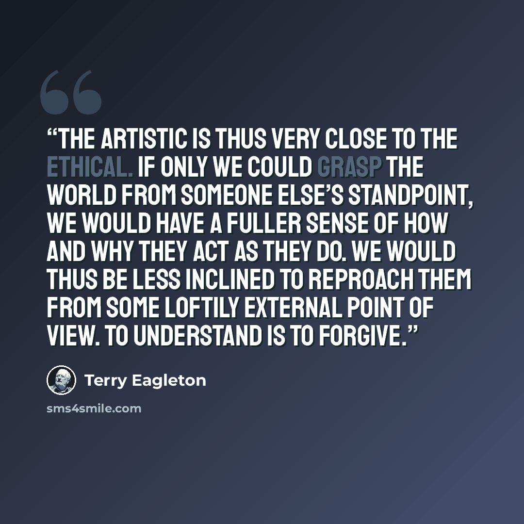 “The artistic is thus very close to the ethical. If only we could grasp the world from someone else’s standpoint, we would have a fuller sense of how and why they act as they do. We would thus be less inclined to reproach them from some loftily external point of view. To understand is to forgive.” quote by Terry Eagleton