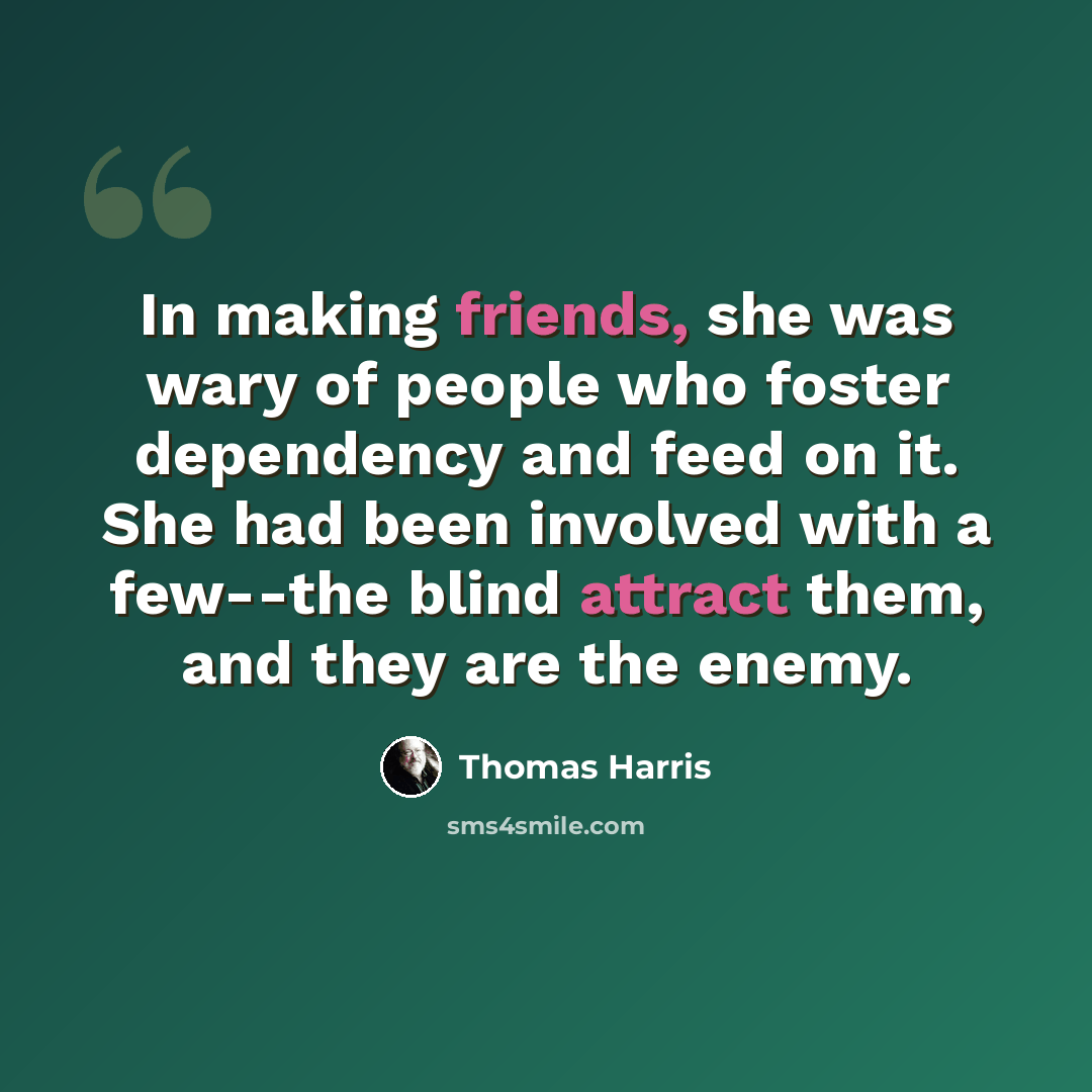 “In making friends, she was wary of people who foster dependency and feed on it. She had been involved with a few--the blind attract them, and they are the enemy.” quote by Thomas Harris