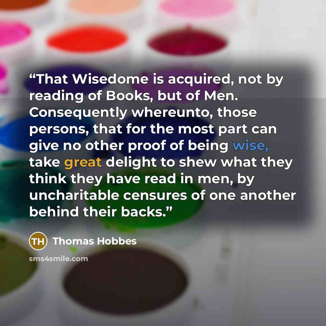 “That Wisedome is acquired, not by reading of Books, but of Men. Consequently whereunto, those persons, that for the most part can give no other proof of being wise, take great delight to shew what they think they have read in men, by uncharitable censures of one another behind their backs.” quote by Thomas Hobbes