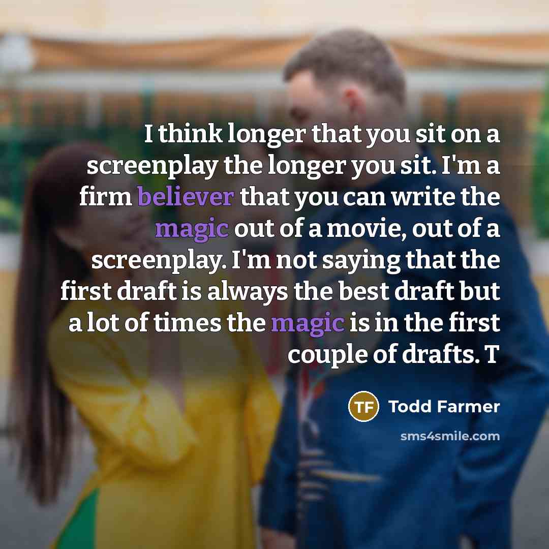 “I think longer that you sit on a screenplay the longer you sit. I'm a firm believer that you can write the magic out of a movie, out of a screenplay. I'm not saying that the first draft is always the best draft but a lot of times the magic is in the first couple of drafts. T” quote by Todd Farmer