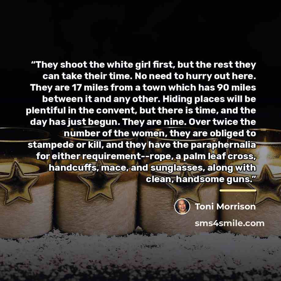 “They shoot the white girl first, but the rest they can take their time. No need to hurry out here. They are 17 miles from a town which has 90 miles between it and any other. Hiding places will be plentiful in the convent, but there is time, and the day has just begun. They are nine. Over twice the…” quote by Toni Morrison