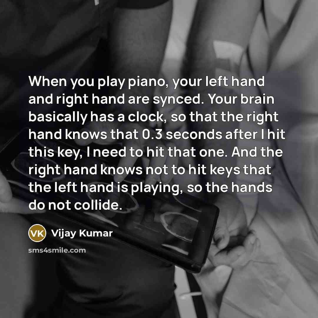 “When you play piano, your left hand and right hand are synced. Your brain basically has a clock, so that the right hand knows that 0.3 seconds after I hit this key, I need to hit that one. And the right hand knows not to hit keys that the left hand is playing, so the hands do not collide.” quote by Vijay Kumar