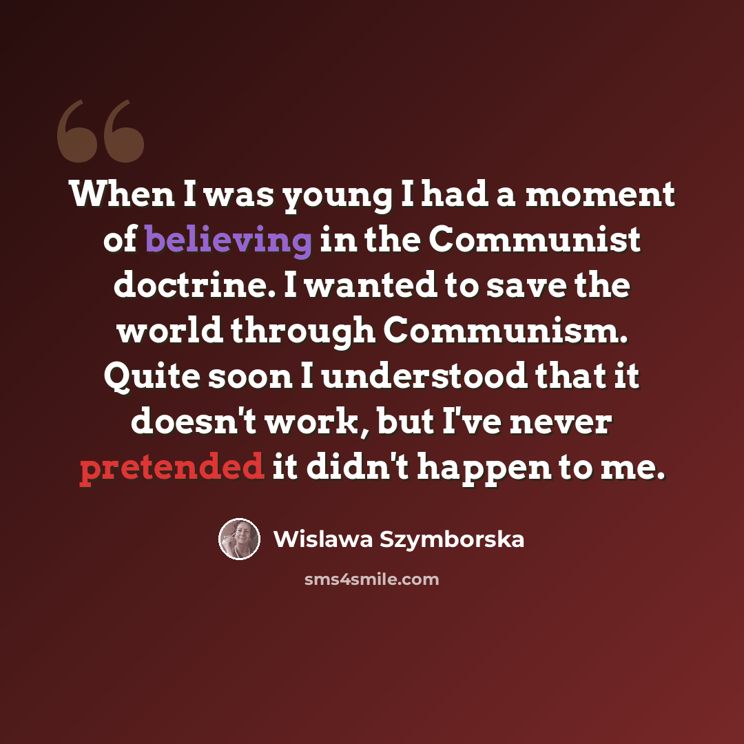 “When I was young I had a moment of believing in the Communist doctrine. I wanted to save the world through Communism. Quite soon I understood that it doesn't work, but I've never pretended it didn't happen to me.” quote by Wislawa Szymborska