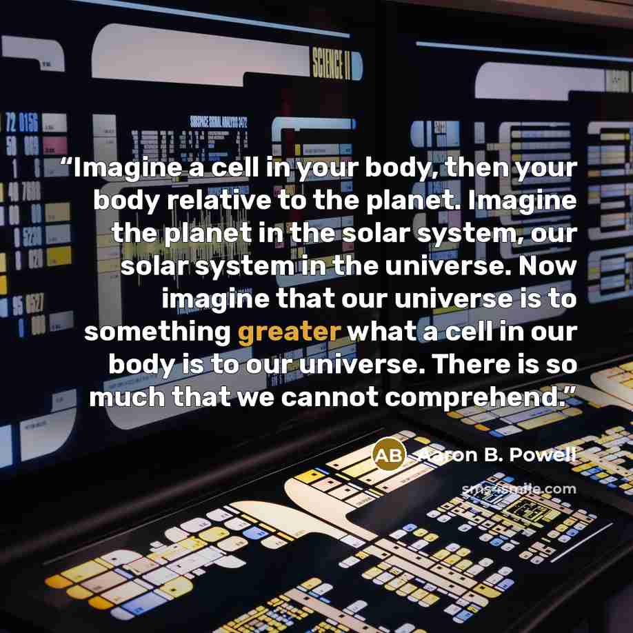 “Imagine a cell in your body, then your body relative to the planet. Imagine the planet in the solar system, our solar system in the universe. Now imagine that our universe is to something greater what a cell in our body is to our universe. There is so much that we cannot comprehend.” quote by Aaron B. Powell