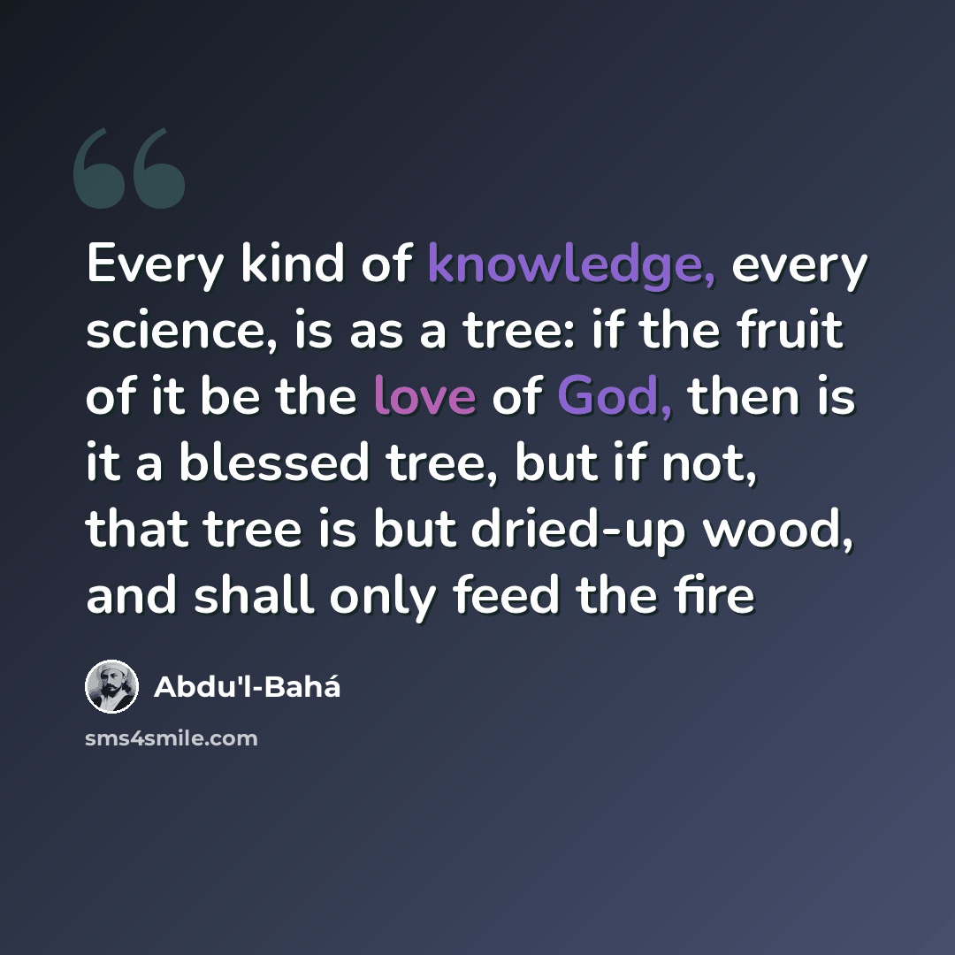 “Every kind of knowledge, every science, is as a tree: if the fruit of it be the love of God, then is it a blessed tree, but if not, that tree is but dried-up wood, and shall only feed the fire” quote by Abdu'l-Bahá