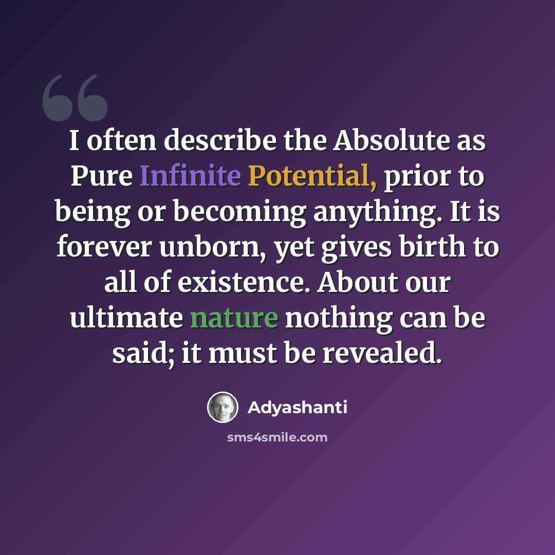 “I often describe the Absolute as Pure Infinite Potential, prior to being or becoming anything. It is forever unborn, yet gives birth to all of existence. About our ultimate nature nothing can be said; it must be revealed.” quote by Adyashanti