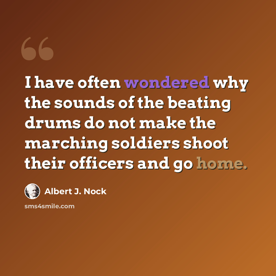 “I have often wondered why the sounds of the beating drums do not make the marching soldiers shoot their officers and go home.” quote by Albert J. Nock